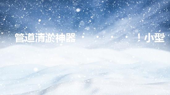管道清淤神器！小型設(shè)備輕松解決堵塞難題？